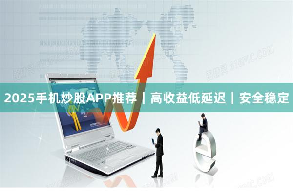 2025手机炒股APP推荐｜高收益低延迟｜安全稳定